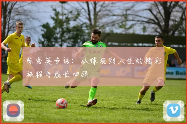 陈秀英专访：从球场到人生的精彩旅程与成长回顾