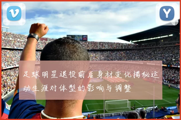 足球明星退役前后身材变化揭秘运动生涯对体型的影响与调整