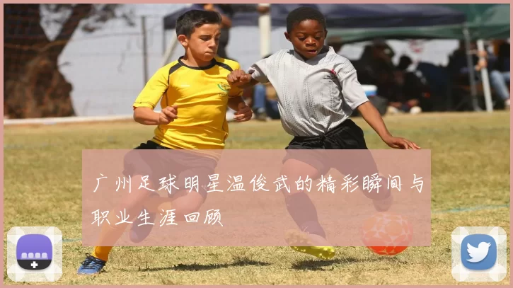 广州足球明星温俊武的精彩瞬间与职业生涯回顾