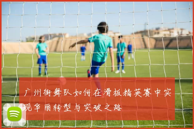 广州街舞队如何在滑板精英赛中实现华丽转型与突破之路