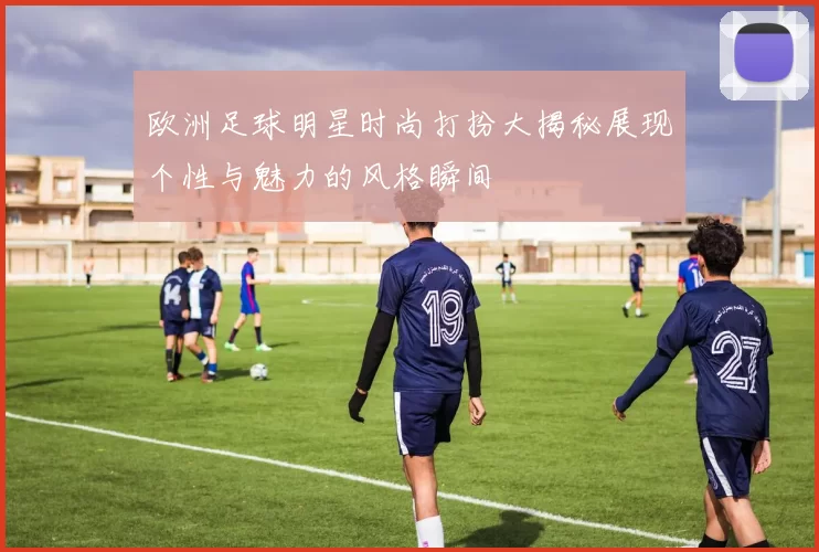 欧洲足球明星时尚打扮大揭秘展现个性与魅力的风格瞬间