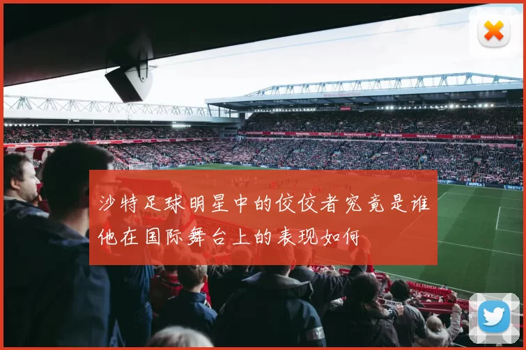 沙特足球明星中的佼佼者究竟是谁他在国际舞台上的表现如何