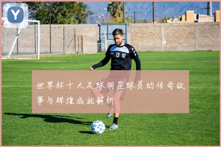 世界杯十大足球明星球员的传奇故事与辉煌成就解析