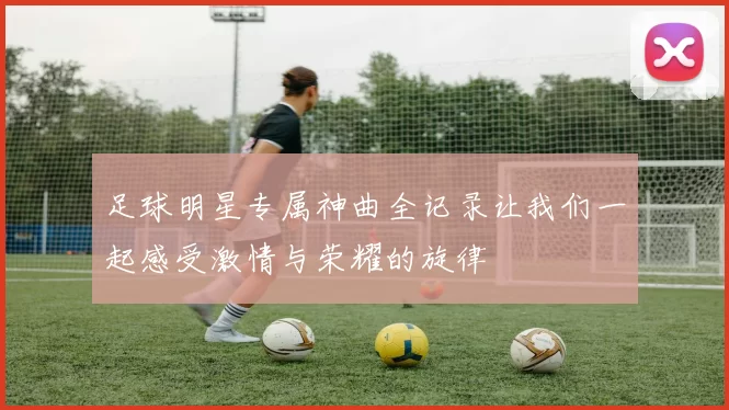 足球明星专属神曲全记录让我们一起感受激情与荣耀的旋律