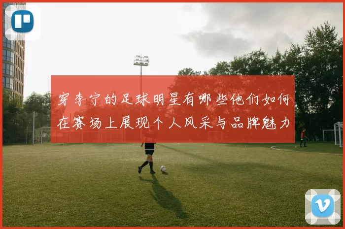 穿李宁的足球明星有哪些他们如何在赛场上展现个人风采与品牌魅力