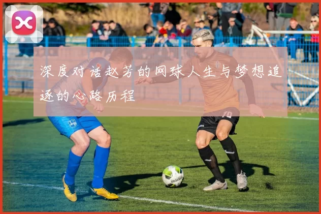 深度对话赵芳的网球人生与梦想追逐的心路历程