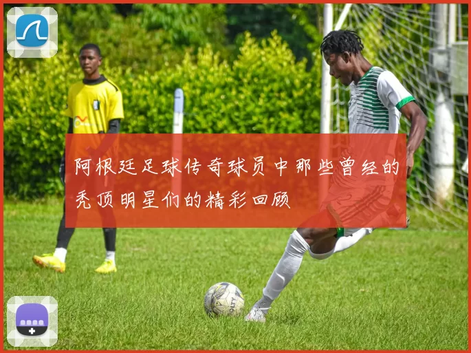阿根廷足球传奇球员中那些曾经的秃顶明星们的精彩回顾