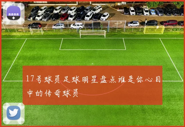 17号球员足球明星盘点谁是你心目中的传奇球员