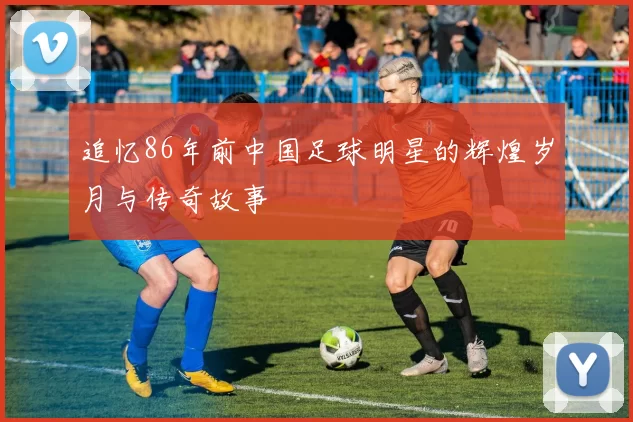 追忆86年前中国足球明星的辉煌岁月与传奇故事