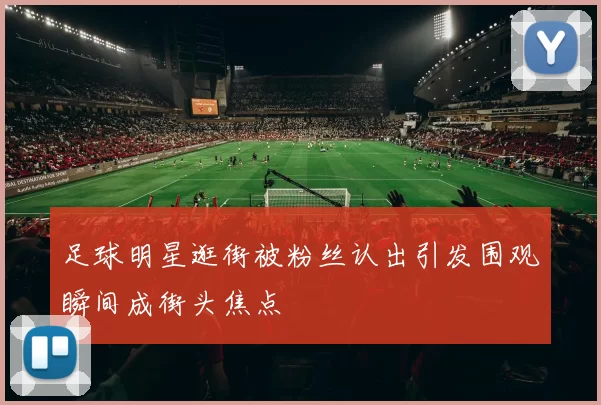 足球明星逛街被粉丝认出引发围观瞬间成街头焦点