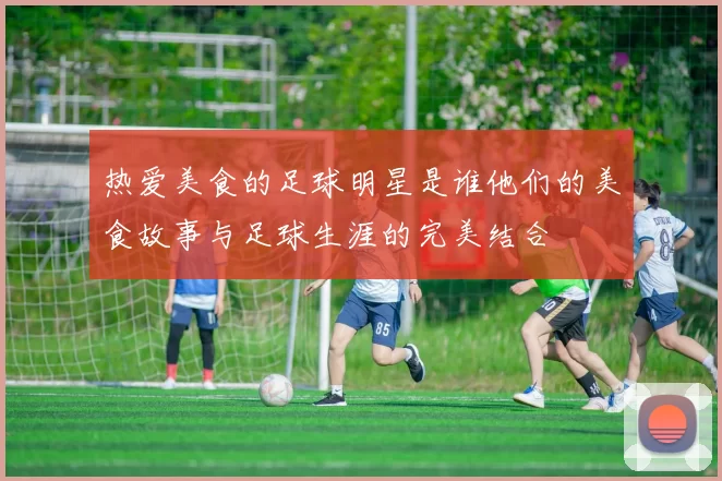 热爱美食的足球明星是谁他们的美食故事与足球生涯的完美结合