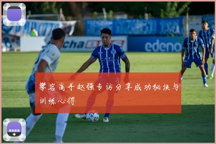 攀岩高手赵强专访分享成功秘诀与训练心得