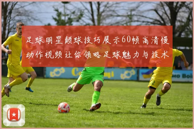 足球明星颠球技巧展示60帧高清慢动作视频让你领略足球魅力与技术之美