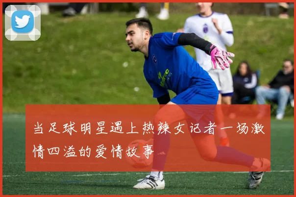 当足球明星遇上热辣女记者一场激情四溢的爱情故事