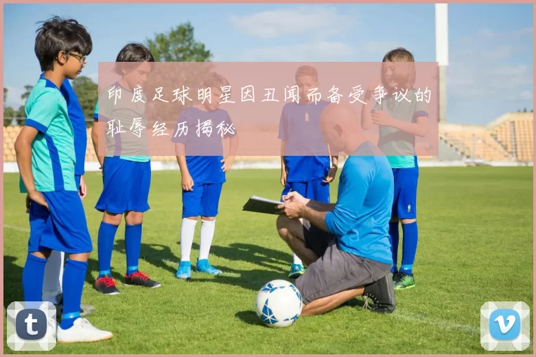 印度足球明星因丑闻而备受争议的耻辱经历揭秘