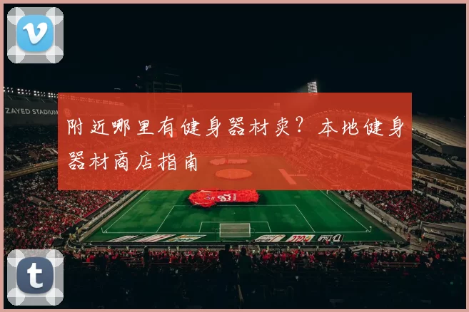 附近哪里有健身器材卖？本地健身器材商店指南