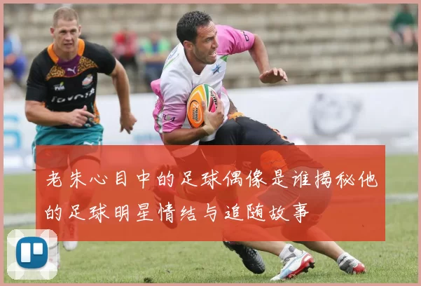 老朱心目中的足球偶像是谁揭秘他的足球明星情结与追随故事