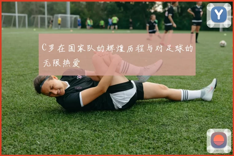 C罗在国家队的辉煌历程与对足球的无限热爱