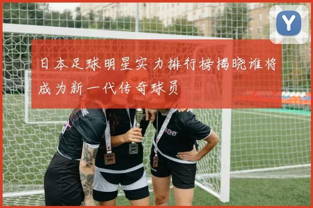 日本足球明星实力排行榜揭晓谁将成为新一代传奇球员