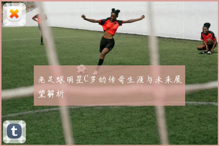 老足球明星C罗的传奇生涯与未来展望解析