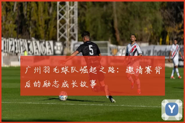 广州羽毛球队崛起之路：邀请赛背后的励志成长故事