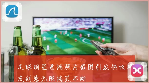 足球明星恶搞照片截图引发热议网友创意无限搞笑不断