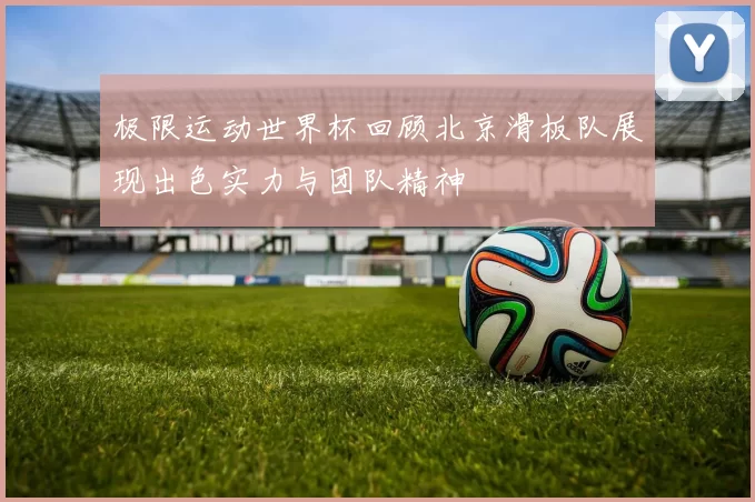 极限运动世界杯回顾北京滑板队展现出色实力与团队精神