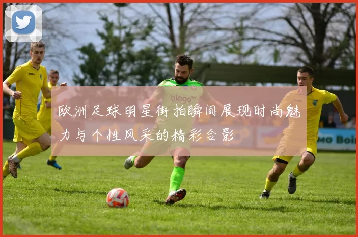 欧洲足球明星街拍瞬间展现时尚魅力与个性风采的精彩合影