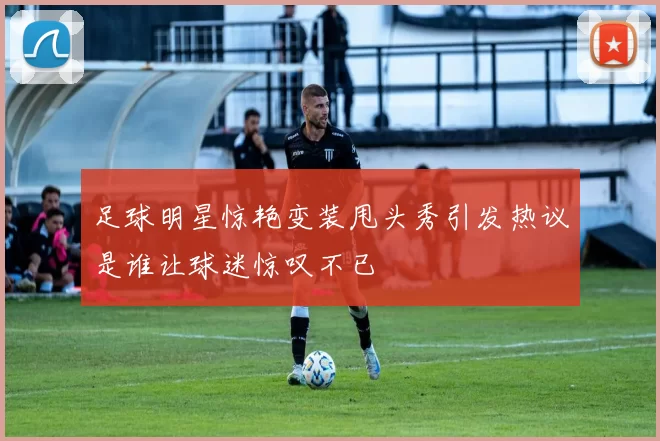 足球明星惊艳变装甩头秀引发热议是谁让球迷惊叹不已