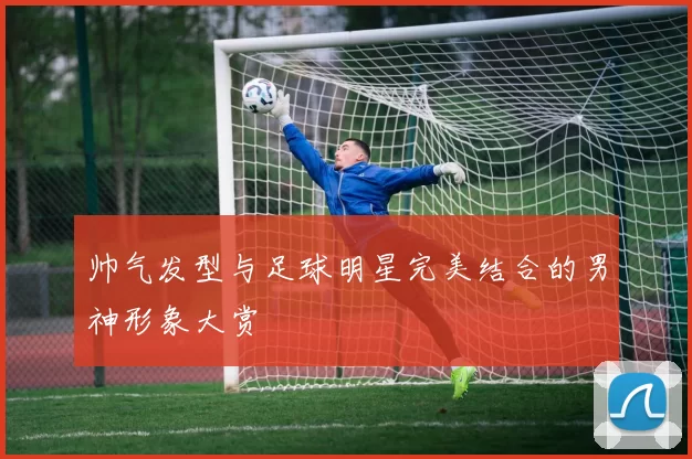 帅气发型与足球明星完美结合的男神形象大赏
