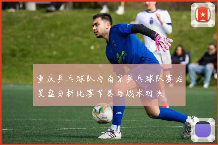 重庆乒乓球队与南京乒乓球队赛后复盘分析比赛节奏与战术对决