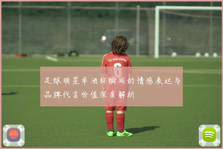 足球明星举酒杯瞬间的情感表达与品牌代言价值深度解析