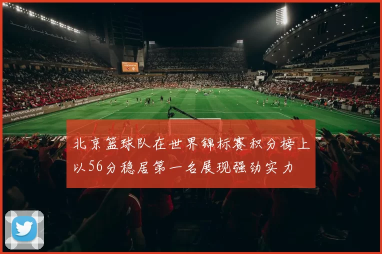 北京篮球队在世界锦标赛积分榜上以56分稳居第一名展现强劲实力