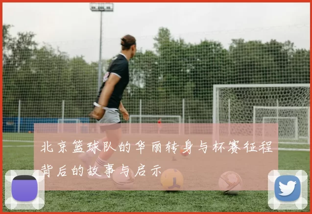 北京篮球队的华丽转身与杯赛征程背后的故事与启示
