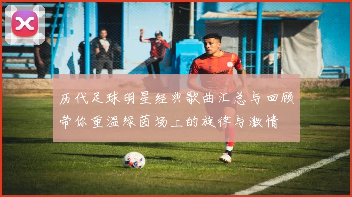 历代足球明星经典歌曲汇总与回顾带你重温绿茵场上的旋律与激情