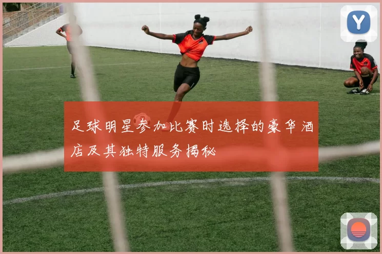 足球明星参加比赛时选择的豪华酒店及其独特服务揭秘