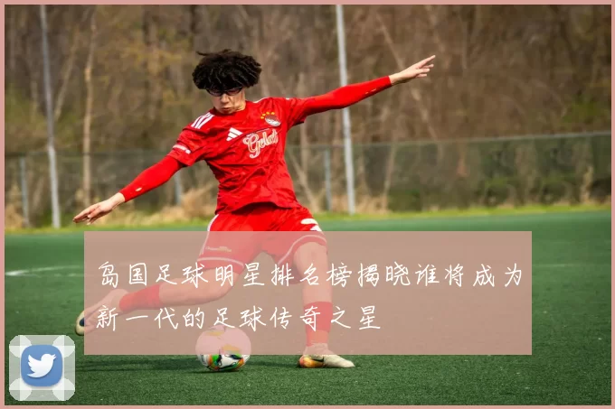 岛国足球明星排名榜揭晓谁将成为新一代的足球传奇之星