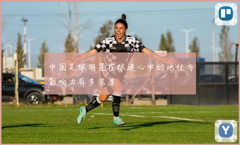 中国足球明星在球迷心中的地位与影响力有多深厚