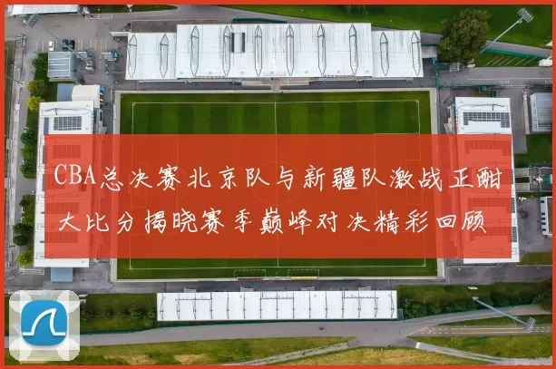 CBA总决赛北京队与新疆队激战正酣大比分揭晓赛季巅峰对决精彩回顾