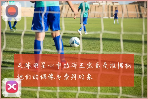 足球明星心中的海王究竟是谁揭秘他们的偶像与崇拜对象