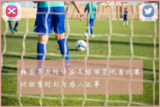 韩国男友陪伴女足球明星观看比赛的甜蜜时刻与感人故事