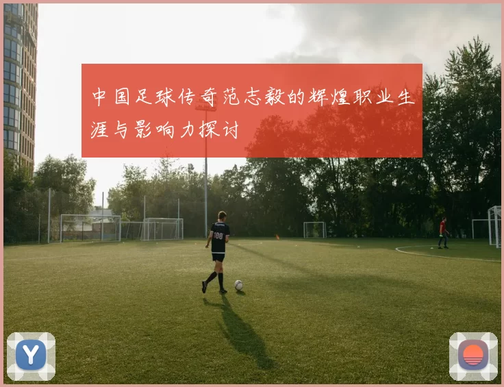 中国足球传奇范志毅的辉煌职业生涯与影响力探讨