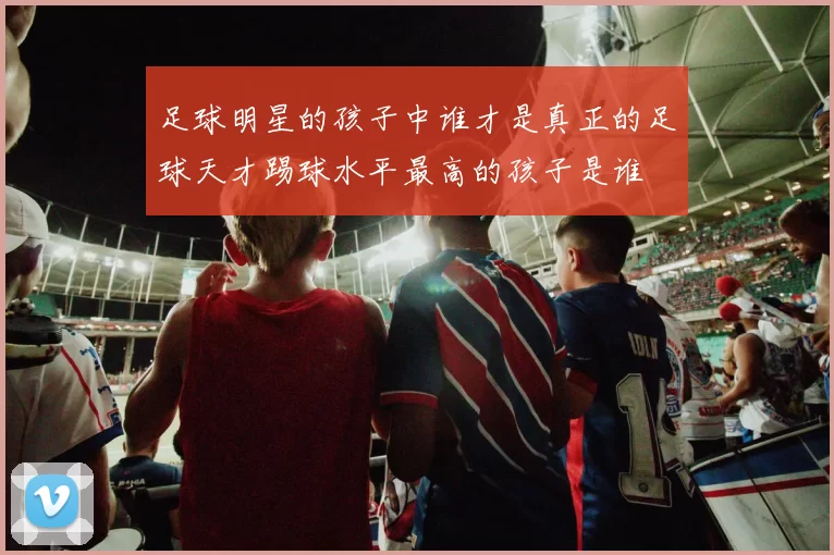 足球明星的孩子中谁才是真正的足球天才踢球水平最高的孩子是谁