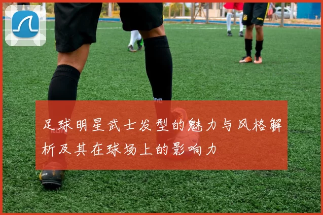 足球明星武士发型的魅力与风格解析及其在球场上的影响力