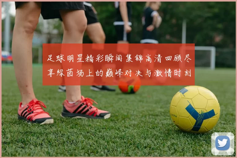 足球明星精彩瞬间集锦高清回顾尽享绿茵场上的巅峰对决与激情时刻