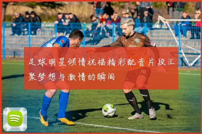 足球明星倾情祝福精彩配音片段汇聚梦想与激情的瞬间