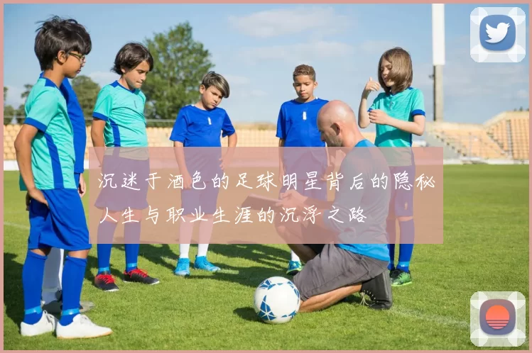 沉迷于酒色的足球明星背后的隐秘人生与职业生涯的沉浮之路
