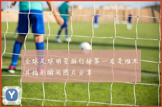 全球足球明星排行榜第一名是谁及其精彩瞬间图片分享