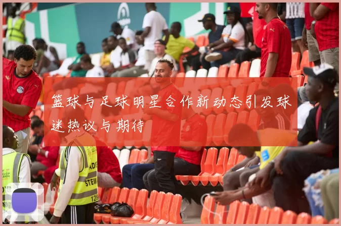 篮球与足球明星合作新动态引发球迷热议与期待