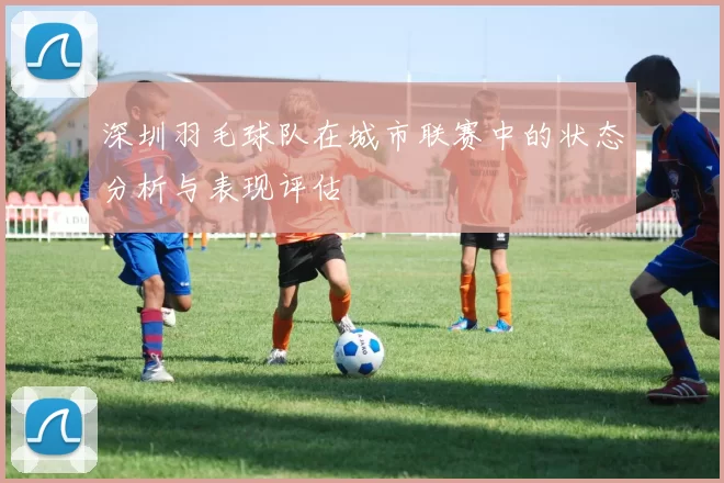 深圳羽毛球队在城市联赛中的状态分析与表现评估